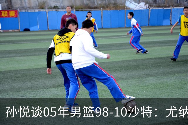 孙悦谈05年男篮98-10沙特：尤纳斯要求死命防 唐正东2罚全丢被骂